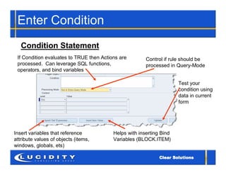 Enter Condition
   Condition Statement
 If Condition evaluates to TRUE then Actions are        Control if rule should be
 processed. Can leverage SQL functions,                 processed in Query-Mode
 operators, and bind variables

                                                                      Test your
                                                                      condition using
                                                                      data in current
                                                                      form




Insert variables that reference           Helps with inserting Bind
attribute values of objects (items,       Variables (BLOCK.ITEM)
windows, globals, ets)
 
