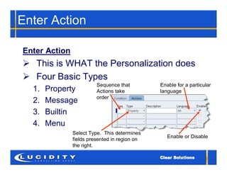 Enter Action

Enter Action
 This is WHAT the Personalization does
 Four Basic Types
                         Sequence that         Enable for a particular
  1.   Property          Actions take          language
                         order
  2.   Message
  3.   Builtin
  4.   Menu
               Select Type. This determines
                                                  Enable or Disable
               fields presented in region on
               the right.
 