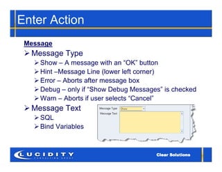Enter Action
 Message
  Message Type
    Show – A message with an “OK” button
    Hint –Message Line (lower left corner)
    Error – Aborts after message box
    Debug – only if “Show Debug Messages” is checked
    Warn – Aborts if user selects “Cancel”
  Message Text
    SQL
    Bind Variables
 
