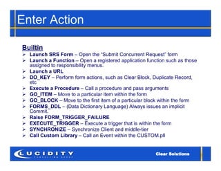 Enter Action

Builtin
 Launch SRS Form – Open the “Submit Concurrent Request” form
 Launch a Function – Open a registered application function such as those
  assigned to responsibility menus.
 Launch a URL
 DO_KEY – Perform form actions, such as Clear Block, Duplicate Record,
  etc
 Execute a Procedure – Call a procedure and pass arguments
 GO_ITEM – Move to a particular item within the form
 GO_BLOCK – Move to the first item of a particular block within the form
 FORMS_DDL – (Data Dictionary Language) Always issues an implicit
  Commit.
 Raise FORM_TRIGGER_FAILURE
 EXECUTE_TRIGGER – Execute a trigger that is within the form
 SYNCHRONIZE – Synchronize Client and middle-tier
 Call Custom Library – Call an Event within the CUSTOM.pll
 