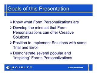 Goals of this Presentation

Know what Form Personalizations are
Develop the mindset that Form
 Personalizations can offer Creative
 Solutions
Position to Implement Solutions with some
 Trial and Error
Demonstrate several popular and
 “inspiring” Forms Personalizations
 