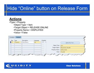 Hide “Online” button on Release Form

Actions
•Type = Property
    •Object Type = Item
    •Target Object = RELEASE.ONLINE
    •Property Name = DISPLAYED
    •Value = False
 