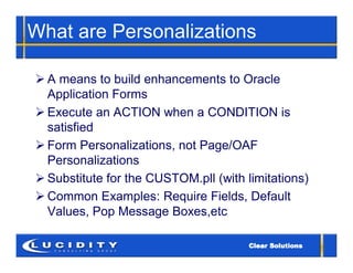 What are Personalizations

 A means to build enhancements to Oracle
  Application Forms
 Execute an ACTION when a CONDITION is
  satisfied
 Form Personalizations, not Page/OAF
  Personalizations
 Substitute for the CUSTOM.pll (with limitations)
 Common Examples: Require Fields, Default
  Values, Pop Message Boxes,etc
 