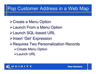 Pop Customer Address in a Web Map

Create a Menu Option
Launch From a Menu Option
Launch SQL-based URL
Insert ‘Get’ Expression
Requires Two Personalization Records
  Create Menu Option
  Launch URL
 