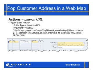 Pop Customer Address in a Web Map

Actions – Launch URL
•Trigger Event = Builtin
     •Builtin Type = Launch a URL
     •Argument = =SELECT
     ('http://maps.google.com/maps?f=q&hl=en&geocode=&q='||${item.order.sh
     ip_to_address1_mir.value}||','||${item.order.ship_to_address5_mir2.value})
     FROM DUAL
 