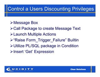 Control a Users Discounting Privileges

 Message Box
 Call Package to create Message Text
 Launch Multiple Actions
 “Raise Form_Trigger_Failure” Builtin
 Utilize PL/SQL package in Condition
 Insert ‘Get’ Expression
 