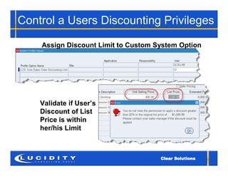 Control a Users Discounting Privileges

    Assign Discount Limit to Custom System Option




    Validate if User’s
    Discount of List
    Price is within
    her/his Limit
 