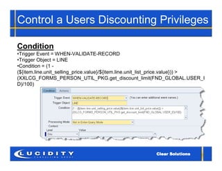 Control a Users Discounting Privileges

Condition
•Trigger Event = WHEN-VALIDATE-RECORD
•Trigger Object = LINE
•Condition = (1 -
(${item.line.unit_selling_price.value}/${item.line.unit_list_price.value})) >
(XXLCG_FORMS_PERSON_UTIL_PKG.get_discount_limit(FND_GLOBAL.USER_I
D)/100)
 
