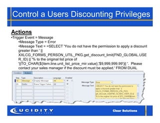 Control a Users Discounting Privileges

Actions
•Trigger Event = Message
     •Message Type = Error
     •Message Text = =SELECT 'You do not have the permission to apply a discount
     greater than ' ||
     XXLCG_FORMS_PERSON_UTIL_PKG.get_discount_limit(FND_GLOBAL.USE
     R_ID) || '% to the original list price of
     '||TO_CHAR(${item.line.unit_list_price_mir.value},'$9,999,999.99')|| '. Please
     contact your sales manager if the discount must be applied.' FROM DUAL
 