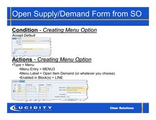 Open Supply/Demand Form from SO
Condition - Creating Menu Option
Accept Default




Actions - Creating Menu Option
•Type = Menu
    •Menu Entry = MENU3
    •Menu Label = Open Item Demand (or whatever you choose)
    •Enabled in Block(s) = LINE
 