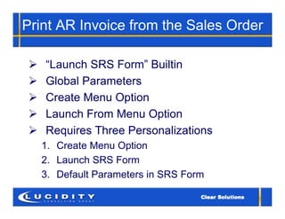 Print AR Invoice from the Sales Order

   “Launch SRS Form” Builtin
   Global Parameters
   Create Menu Option
   Launch From Menu Option
   Requires Three Personalizations
    1. Create Menu Option
    2. Launch SRS Form
    3. Default Parameters in SRS Form
 