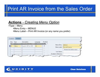 Print AR Invoice from the Sales Order

Actions - Creating Menu Option
•Type – Menu
    •Menu Entry – MENU2
    •Menu Label – Print AR Invoice (or any name you prefer)
 