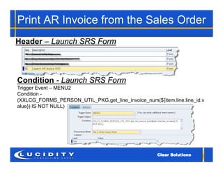 Print AR Invoice from the Sales Order
Header – Launch SRS Form



Condition - Launch SRS Form
Trigger Event – MENU2
Condition -
(XXLCG_FORMS_PERSON_UTIL_PKG.get_line_invoice_num(${item.line.line_id.v
alue}) IS NOT NULL)
 