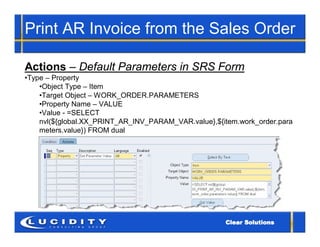 Print AR Invoice from the Sales Order

Actions – Default Parameters in SRS Form
•Type – Property
    •Object Type – Item
    •Target Object – WORK_ORDER.PARAMETERS
    •Property Name – VALUE
    •Value - =SELECT
    nvl(${global.XX_PRINT_AR_INV_PARAM_VAR.value},${item.work_order.para
    meters.value}) FROM dual
 