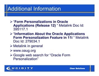 Additional Information

 “Form Personalizations in Oracle
  Applications (Release 12) “ Metalink Doc Id:
  395117.1
 “Information About the Oracle Applications
  Form Personalization Feature in 11i “ Metalink
  Doc Id: 279034.1
 Metalink in general
 www.oaug.org
 Google web search for “Oracle Form
  Personalization”
 