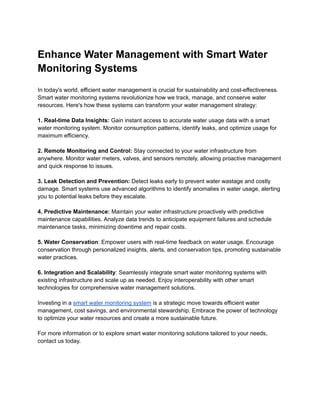 Enhance Water Management with Smart Water
Monitoring Systems
In today's world, efficient water management is crucial for sustainability and cost-effectiveness.
Smart water monitoring systems revolutionize how we track, manage, and conserve water
resources. Here's how these systems can transform your water management strategy:
1. Real-time Data Insights: Gain instant access to accurate water usage data with a smart
water monitoring system. Monitor consumption patterns, identify leaks, and optimize usage for
maximum efficiency.
2. Remote Monitoring and Control: Stay connected to your water infrastructure from
anywhere. Monitor water meters, valves, and sensors remotely, allowing proactive management
and quick response to issues.
3. Leak Detection and Prevention: Detect leaks early to prevent water wastage and costly
damage. Smart systems use advanced algorithms to identify anomalies in water usage, alerting
you to potential leaks before they escalate.
4. Predictive Maintenance: Maintain your water infrastructure proactively with predictive
maintenance capabilities. Analyze data trends to anticipate equipment failures and schedule
maintenance tasks, minimizing downtime and repair costs.
5. Water Conservation: Empower users with real-time feedback on water usage. Encourage
conservation through personalized insights, alerts, and conservation tips, promoting sustainable
water practices.
6. Integration and Scalability: Seamlessly integrate smart water monitoring systems with
existing infrastructure and scale up as needed. Enjoy interoperability with other smart
technologies for comprehensive water management solutions.
Investing in a smart water monitoring system is a strategic move towards efficient water
management, cost savings, and environmental stewardship. Embrace the power of technology
to optimize your water resources and create a more sustainable future.
For more information or to explore smart water monitoring solutions tailored to your needs,
contact us today.
 