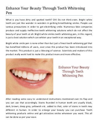 Enhance Your Beauty Through Teeth Whitening Pen 
What is you have dirty and spotted teeth? Oh! Do not think even. Bright white teeth are just like wonder in wonders in getting breathtaking smiles. People use various precautions in order to get electrifying smile. Numerous fake companies produce and supply ineffective teeth whitening solutions which do not affect the beauty of your teeth at all. Bright white smiles teeth whitening pen, in this regard, is just a best solution which can whiten your teeth in an exceptional way. 
Bright white smile pen is none other than but just a finest teeth whitening gel that has benefited millions of users, ever since this product has been introduced into the market. This product is just a blessing of science. Scientists and makers of this product really work hard to make this product more and more effective. 
After reading some easy to understand instructions mentioned over its flap and you can use that accordingly. Stains founded in human teeth are usually black, dark, brown, deep grey, yellowish etc. added to that, color of stains in teeth may different in human. In order to enlarge your beauty you can purchase Teeth whitening products online and get attractive smiles whenever you want. This all can be done as per your ease.  