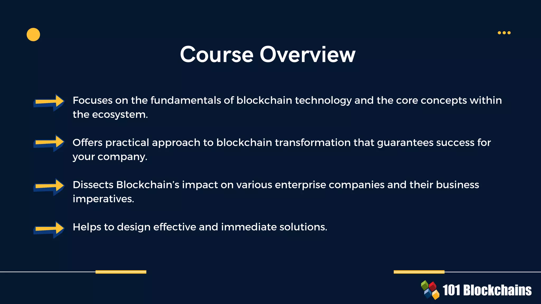 Focuses on the fundamentals of blockchain technology and the core concepts within
the ecosystem.
Offers practical approach to blockchain transformation that guarantees success for
your company.
Dissects Blockchain’s impact on various enterprise companies and their business
imperatives.
Helps to design effective and immediate solutions.
Course Overview
 
