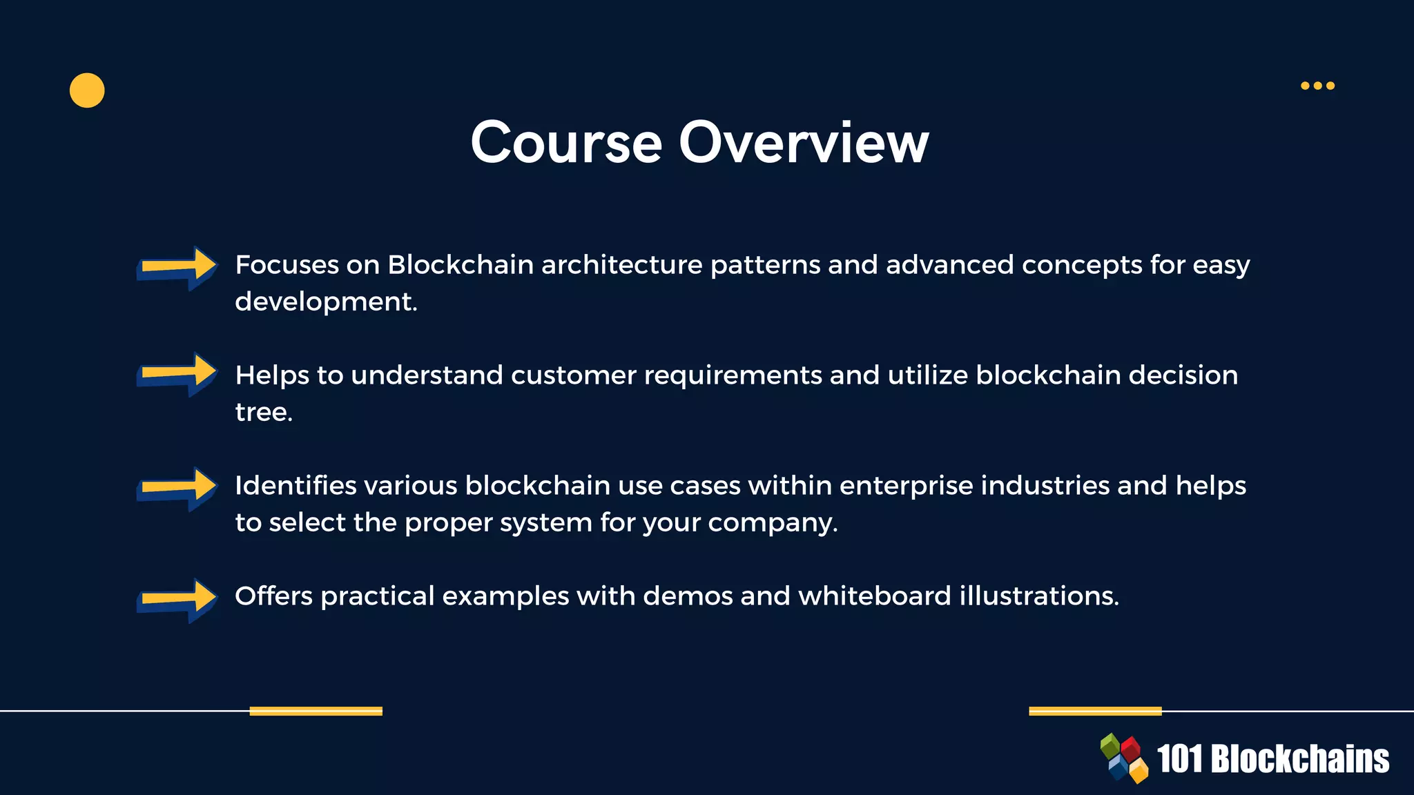 Course Overview
Focuses on Blockchain architecture patterns and advanced concepts for easy
development.
Helps to understand customer requirements and utilize blockchain decision
tree.
Identifies various blockchain use cases within enterprise industries and helps
to select the proper system for your company.
Offers practical examples with demos and whiteboard illustrations.
 