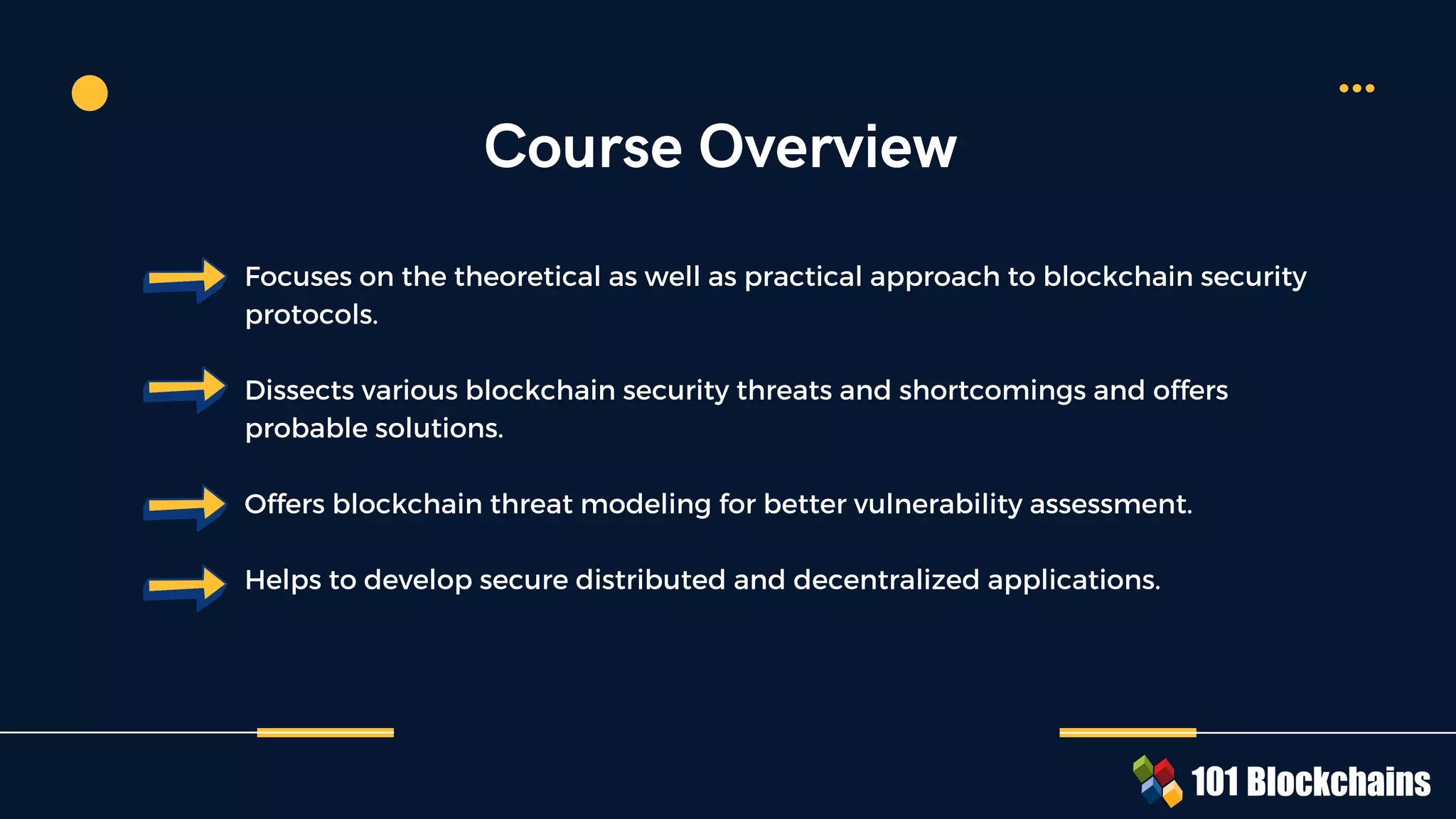 Course Overview
Focuses on the theoretical as well as practical approach to blockchain security
protocols.
Dissects various blockchain security threats and shortcomings and offers
probable solutions.
Offers blockchain threat modeling for better vulnerability assessment.
Helps to develop secure distributed and decentralized applications.
 