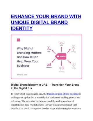 ENHANCE YOUR BRAND WITH
UNIQUE DIGITAL BRAND
IDENTITY
Digital Brand Identity in UAE — Transition Your Brand
in the Digital Era
In today’s fast-paced digital era, the transition from offline to online is
no longer an option but a necessity for businesses seeking growth and
relevance. The advent of the internet and the widespread use of
smartphones have revolutionized the way consumers interact with
brands. As a result, companies need to adapt their strategies to ensure
 