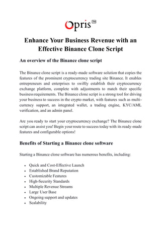Enhance Your Business Revenue with an
Effective Binance Clone Script
An overview of the Binance clone script
The Binance clone script is a ready-made software solution that copies the
features of the prominent cryptocurrency trading site Binance. It enables
entrepreneurs and enterprises to swiftly establish their cryptocurrency
exchange platform, complete with adjustments to match their specific
business requirements. The Binance clone script is a strong tool for driving
your business to success in the crypto market, with features such as multi-
currency support, an integrated wallet, a trading engine, KYC/AML
verification, and an admin panel.
Are you ready to start your cryptocurrency exchange? The Binance clone
script can assist you!Begin yourroute to success today with its ready-made
features and configurable options!
Benefits of Starting a Binance clone software
Starting a Binance clone software has numerous benefits, including:
• Quick and Cost-Effective Launch
• Established Brand Reputation
• Customizable Features
• High-Security Standards
• Multiple Revenue Streams
• Large User Base
• Ongoing support and updates
• Scalability
 