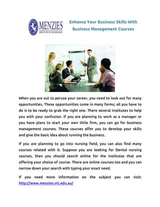 Enhance Your Business Skills With
Business Management Courses
When you are out to peruse your career, you need to look out for many
opportunities. These opportunities come in many forms; all you have to
do is to be ready to grab the right one. There several institutes to help
you with your confusion. If you are planning to work as a manager or
you have plans to start your own little firm, you can go for business
management courses. These courses offer you to develop your skills
and give the basic idea about running the business.
If you are planning to go into nursing field, you can also find many
courses related with it. Suppose you are looking for Dental nursing
courses, then you should search online for the institutes that are
offering your choice of course. There are online courses too and you can
narrow down your search with typing your exact need.
If you need more information on the subject you can visit:
http://www.menzies.vic.edu.au/
 