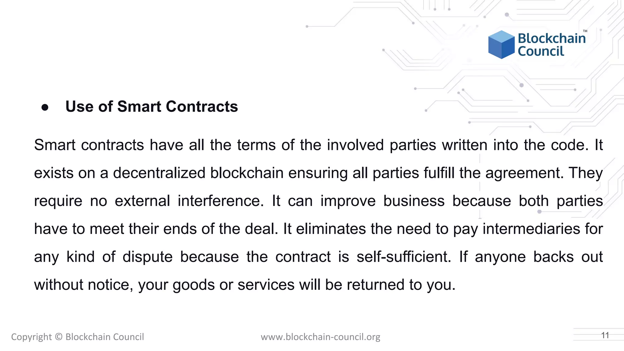 Copyright © Blockchain Council www.blockchain-council.org
● Use of Smart Contracts
Smart contracts have all the terms of the involved parties written into the code. It
exists on a decentralized blockchain ensuring all parties fulfill the agreement. They
require no external interference. It can improve business because both parties
have to meet their ends of the deal. It eliminates the need to pay intermediaries for
any kind of dispute because the contract is self-sufficient. If anyone backs out
without notice, your goods or services will be returned to you.
11
 