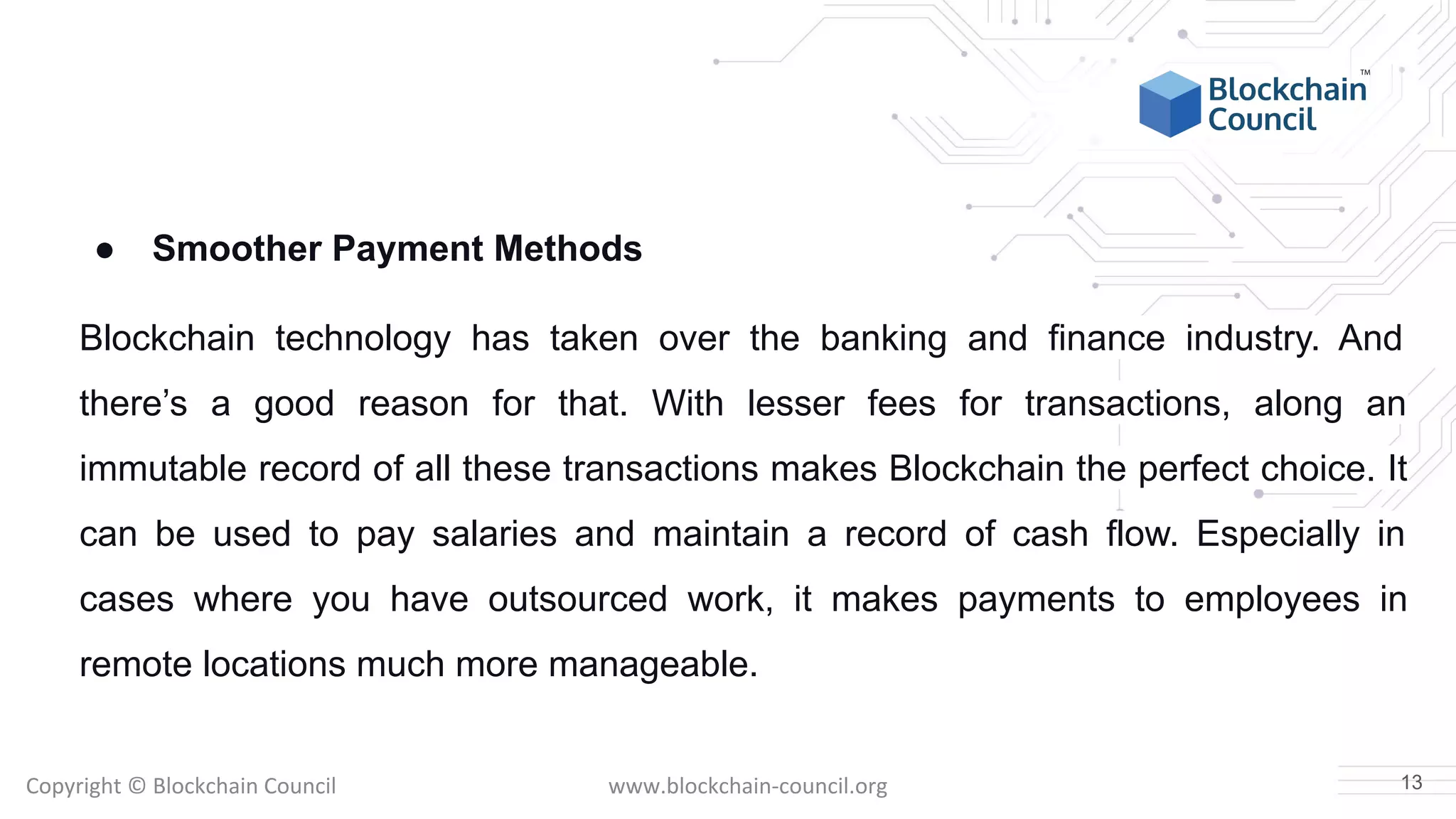 Copyright © Blockchain Council www.blockchain-council.org
● Smoother Payment Methods
Blockchain technology has taken over the banking and finance industry. And
there’s a good reason for that. With lesser fees for transactions, along an
immutable record of all these transactions makes Blockchain the perfect choice. It
can be used to pay salaries and maintain a record of cash flow. Especially in
cases where you have outsourced work, it makes payments to employees in
remote locations much more manageable.
13
 