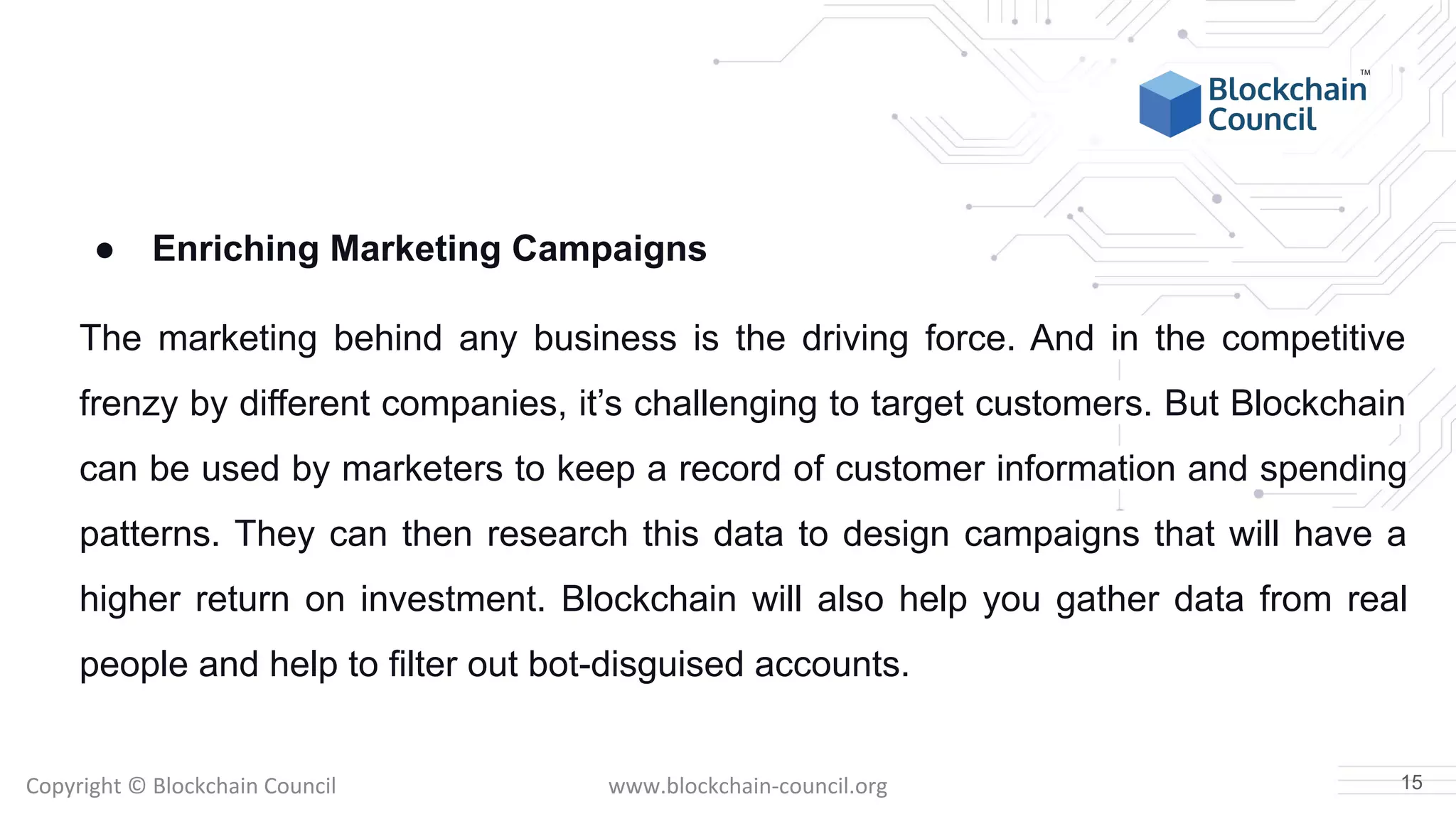 Copyright © Blockchain Council www.blockchain-council.org
● Enriching Marketing Campaigns
The marketing behind any business is the driving force. And in the competitive
frenzy by different companies, it’s challenging to target customers. But Blockchain
can be used by marketers to keep a record of customer information and spending
patterns. They can then research this data to design campaigns that will have a
higher return on investment. Blockchain will also help you gather data from real
people and help to filter out bot-disguised accounts.
15
 