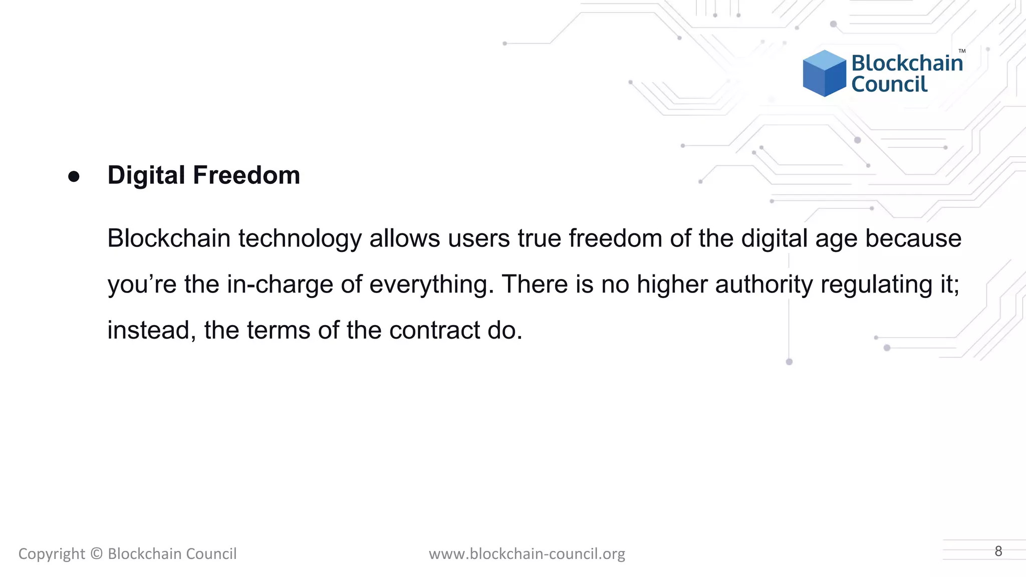 Copyright © Blockchain Council www.blockchain-council.org
● Digital Freedom
Blockchain technology allows users true freedom of the digital age because
you’re the in-charge of everything. There is no higher authority regulating it;
instead, the terms of the contract do.
8
 