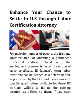 Enhance Your Chance to Settle In U.S through Labor Certification Attorney 
For majority number of people, the first and foremost step for obtaining a permanent residential address related with the employment segment is under the notion of labor certificate. IN layman’s term, labor certificate can be defined as a determination, as performed by the DOL and there is no such specific qualification, available for those US workers, willing to fill up the existing position, as offered to them. If you start  