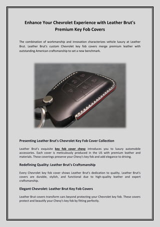 Enhance Your Chevrolet Experience with Leather Brut's
Premium Key Fob Covers
The combination of workmanship and innovation characterizes vehicle luxury at Leather
Brut. Leather Brut's custom Chevrolet key fob covers merge premium leather with
outstanding American craftsmanship to set a new benchmark.
Presenting Leather Brut's Chevrolet Key Fob Cover Collection
Leather Brut's exquisite key fob cover chevy introduces you to luxury automobile
accessories. Each cover is meticulously produced in the US with premium leather and
materials. These coverings preserve your Chevy's key fob and add elegance to driving.
Redefining Quality: Leather Brut's Craftsmanship
Every Chevrolet key fob cover shows Leather Brut's dedication to quality. Leather Brut's
covers are durable, stylish, and functional due to high-quality leather and expert
craftsmanship.
Elegant Chevrolet: Leather Brut Key Fob Covers
Leather Brut covers transform cars beyond protecting your Chevrolet key fob. These covers
protect and beautify your Chevy's key fob by fitting perfectly.
 