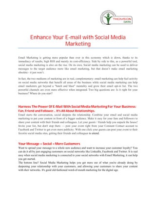 Enhance Your E-mail with Social Media
                       Marketing

Email Marketing is getting more popular than ever in this economy which is down, thanks to its
immediacy of results, high ROI and mainly its cost-efficiency. Side by side to this, as a powerful tool,
social media marketing is also on the rise. On its own, Social media marketing can be used to deliver
messages to the target audience more like email marketing, but that doesn’t make email marketing
obsolete - it just won’t.

In fact, the two mediums of marketing are in real, complementary: email marketing can help fuel activity
on social media networks that benefit all areas of the business while social media marketing can help
email marketers get beyond a "batch and blast" mentality and grow their email opt-in list. The two
powerful channels are even more effective when integrated. Two big questions are: Is it right for your
business? Where do you start?



Harness The Power Of E-Mail With Social Media Marketing For Your Business:
Fan, Friend and Follower... It's All About Relationships.
Email starts the conversation, social deepens the relationship. Combine your email and social media
marketing to put your content in front of a bigger audience. Make it easy for your fans and followers to
share your content with their friends and colleagues. Let your guests / friends help you unpack the house!
Invite your list, but don't stop there — post your event right from your Constant Contact account to
Facebook and Twitter to get even more publicity. With one click your guests can post your event to their
favorite social media sites, getting their friends and colleagues to attend.


Your Message + Social = More Customers
Want to spread your message to a whole new audience and want to increase your customer loyalty? You
can do it all by just engaging customers on social networks like LinkedIn, Facebook and Twitter. It is real
easy when social media marketing is connected to your social networks with Email Marketing, it can help
you get started.
The bottom line? Social Media Marketing helps you get more out of what you're already doing by
deepening your relationship with your customers, and allowing your customers to share your content
with their networks. It's good old-fashioned word-of-mouth marketing for the digital age.
 