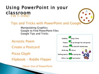 Using PowerPoint in your classroom I’m T-rrific! Tips and Tricks with PowerPoint and Google Manipulating Graphics Google to Find PowerPoint Files Google Tips and Tricks Acrostic Poem Create a Postcard Pizza Glyph Flipbook – Riddle Flipper Clever Use of PowerPoint