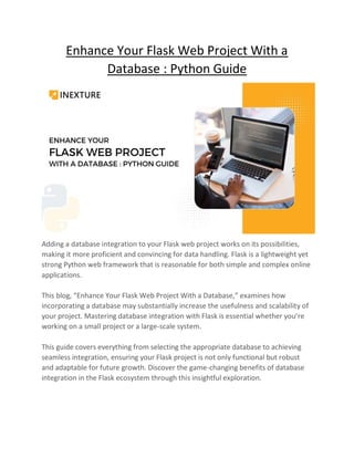 Enhance Your Flask Web Project With a
Database : Python Guide
Adding a database integration to your Flask web project works on its possibilities,
making it more proficient and convincing for data handling. Flask is a lightweight yet
strong Python web framework that is reasonable for both simple and complex online
applications.
This blog, “Enhance Your Flask Web Project With a Database,” examines how
incorporating a database may substantially increase the usefulness and scalability of
your project. Mastering database integration with Flask is essential whether you’re
working on a small project or a large-scale system.
This guide covers everything from selecting the appropriate database to achieving
seamless integration, ensuring your Flask project is not only functional but robust
and adaptable for future growth. Discover the game-changing benefits of database
integration in the Flask ecosystem through this insightful exploration.
 