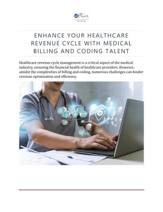 ENHANCE YOUR HEALTHCARE
REVENUE CYCLE WITH MEDICAL
BILLING AND CODING TALENT
Healthcare revenue cycle management is a critical aspect of the medical
industry, ensuring the financial health of healthcare providers. However,
amidst the complexities of billing and coding, numerous challenges can hinder
revenue optimization and efficiency.
 
