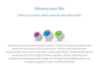Enhance your life!
           Follow your heart, think creatively and take action!




 Science catches up and proves ancient wisdom. Esoteric and spiritual traditions have
     known that the world of science now proves. We have more than one brain.
Neuroscientist’s say we have in fact three: Heart, Head and Gut. Multiple Brains that we
     can do cool stuff with. Using with Neuro Linguistics, Positive Psychology and
  behavioural modelling discovery of alignment of these three intelligences forms an
                   emergent, congruent wisdom and self is enhanced.
 