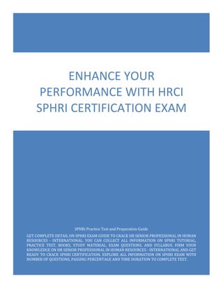 SPHRi Exam Questions
HRCI Senior Professional in Human Resources - International (SPHRi)
0
SPHRi Practice Test and Preparation Guide
GET COMPLETE DETAIL ON SPHRI EXAM GUIDE TO CRACK HR SENIOR PROFESSIONAL IN HUMAN
RESOURCES - INTERNATIONAL. YOU CAN COLLECT ALL INFORMATION ON SPHRI TUTORIAL,
PRACTICE TEST, BOOKS, STUDY MATERIAL, EXAM QUESTIONS, AND SYLLABUS. FIRM YOUR
KNOWLEDGE ON HR SENIOR PROFESSIONAL IN HUMAN RESOURCES - INTERNATIONAL AND GET
READY TO CRACK SPHRI CERTIFICATION. EXPLORE ALL INFORMATION ON SPHRI EXAM WITH
NUMBER OF QUESTIONS, PASSING PERCENTAGE AND TIME DURATION TO COMPLETE TEST.
ENHANCE YOUR
PERFORMANCE WITH HRCI
SPHRI CERTIFICATION EXAM
 