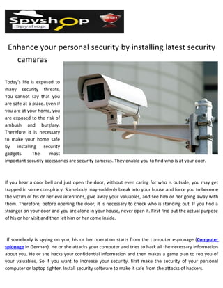 Enhance your personal security by installing latest security
   cameras

Today's life is exposed to
many security threats.
You cannot say that you
are safe at a place. Even if
you are at your home, you
are exposed to the risk of
ambush and burglary.
Therefore it is necessary
to make your home safe
by installing security
gadgets.      The     most
important security accessories are security cameras. They enable you to find who is at your door.



If you hear a door bell and just open the door, without even caring for who is outside, you may get
trapped in some conspiracy. Somebody may suddenly break into your house and force you to become
the victim of his or her evil intentions, give away your valuables, and see him or her going away with
them. Therefore, before opening the door, it is necessary to check who is standing out. If you find a
stranger on your door and you are alone in your house, never open it. First find out the actual purpose
of his or her visit and then let him or her come inside.



 If somebody is spying on you, his or her operation starts from the computer espionage (Computer
spionage in German). He or she attacks your computer and tries to hack all the necessary information
about you. He or she hacks your confidential information and then makes a game plan to rob you of
your valuables. So if you want to increase your security, first make the security of your personal
computer or laptop tighter. Install security software to make it safe from the attacks of hackers.
 