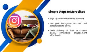 • Sign up and create a free account.
• Link your Instagram account and
select posts to boost.
• Daily delivery of likes to chosen
posts, enhancing engagement
effortlessly.
SimpleStepstoMoreLikes
 
