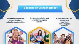 Real likes from genuine
Instagram users,
maintaining authenticity.
• Positive impact on
Instagram's
algorithm,
increasing post
visibility.
Enhanced credibility and
potential for organic
growth.
Benefits of Using InstBlast
 