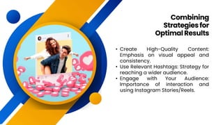 • Create High-Quality Content:
Emphasis on visual appeal and
consistency.
• Use Relevant Hashtags: Strategy for
reaching a wider audience.
• Engage with Your Audience:
Importance of interaction and
using Instagram Stories/Reels.
Combining
Strategiesfor
OptimalResults
 
