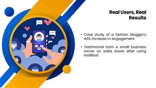 • Case study of a fashion blogger's
40% increase in engagement.
• Testimonial from a small business
owner on sales boost after using
InstBlast
RealUsers, Real
Results
 