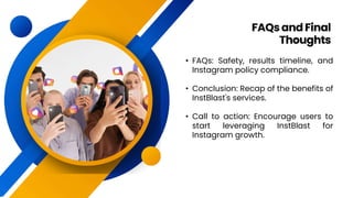 • FAQs: Safety, results timeline, and
Instagram policy compliance.
• Conclusion: Recap of the benefits of
InstBlast's services.
• Call to action: Encourage users to
start leveraging InstBlast for
Instagram growth.
FAQs andFinal
Thoughts
 