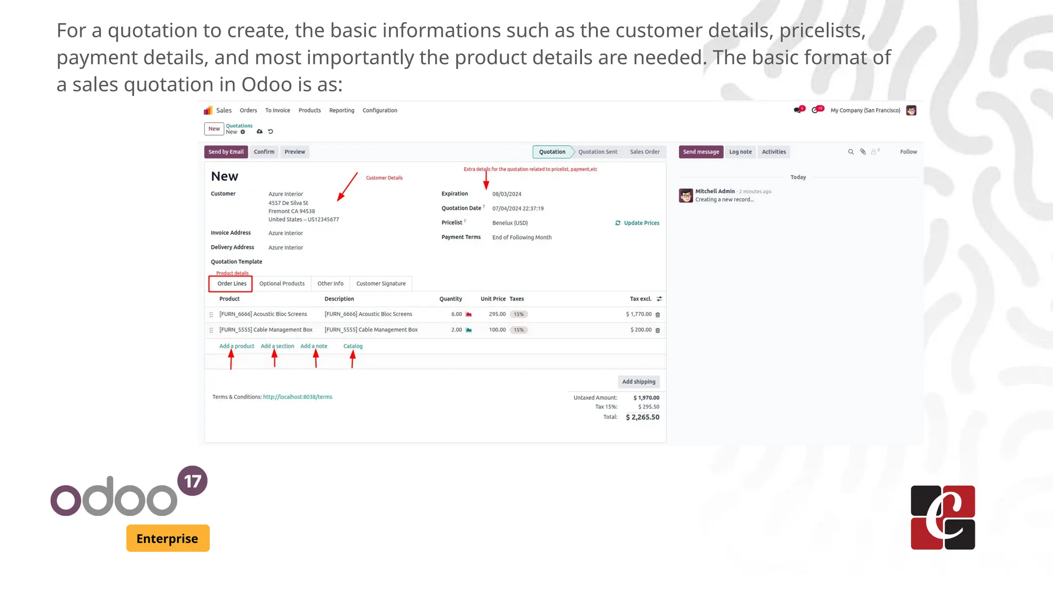 Enterprise
For a quotation to create, the basic informations such as the customer details, pricelists,
payment details, and most importantly the product details are needed. The basic format of
a sales quotation in Odoo is as:
 