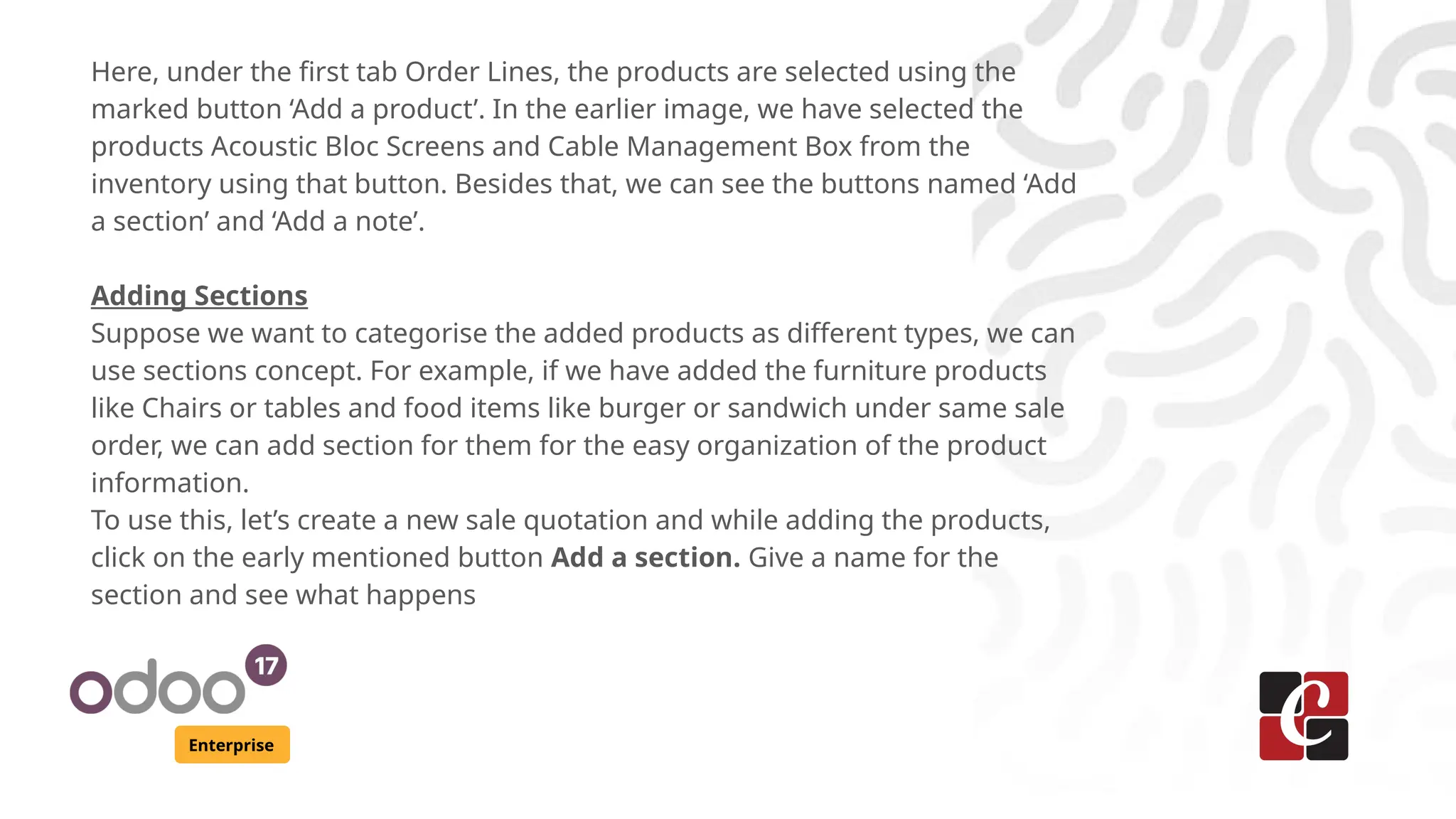 Enterprise
Here, under the first tab Order Lines, the products are selected using the
marked button ‘Add a product’. In the earlier image, we have selected the
products Acoustic Bloc Screens and Cable Management Box from the
inventory using that button. Besides that, we can see the buttons named ‘Add
a section’ and ‘Add a note’.
Adding Sections
Suppose we want to categorise the added products as different types, we can
use sections concept. For example, if we have added the furniture products
like Chairs or tables and food items like burger or sandwich under same sale
order, we can add section for them for the easy organization of the product
information.
To use this, let’s create a new sale quotation and while adding the products,
click on the early mentioned button Add a section. Give a name for the
section and see what happens
 
