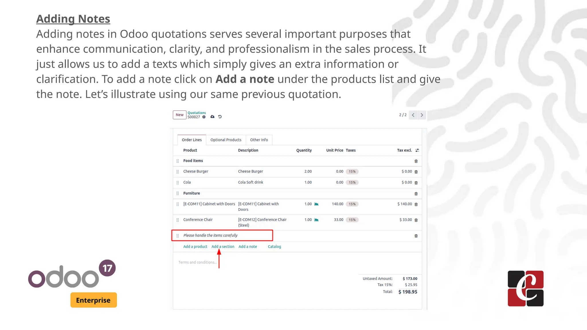 Enterprise
Adding Notes
Adding notes in Odoo quotations serves several important purposes that
enhance communication, clarity, and professionalism in the sales process. It
just allows us to add a texts which simply gives an extra information or
clarification. To add a note click on Add a note under the products list and give
the note. Let’s illustrate using our same previous quotation.
 