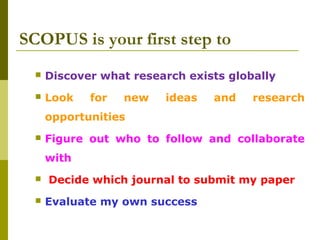 SCOPUS is your first step to
 Discover what research exists globally
 Look for new ideas and research
opportunities
 Figure out who to follow and collaborate
with
 Decide which journal to submit my paper
 Evaluate my own success
 