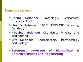 Content covers
 Social Science: Psychology, Economics,
Business, A&H.
 Health Science: 100% MEDLINE, Nursing,
Dentistry
 Physical Science: Chemistry, Physics and
Engineering
 Life Sciences: Neuroscience, Pharmacology
and Biology 
 Strongest coverage of biomedical &
natural sciences and engineering.
 